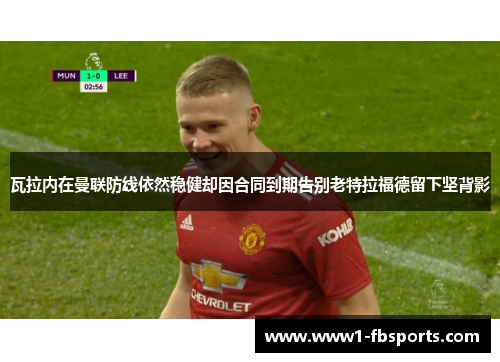 瓦拉内在曼联防线依然稳健却因合同到期告别老特拉福德留下坚背影 瓦拉内在曼联防线依然稳健却因合同到期告别老特拉福德留下坚背影
