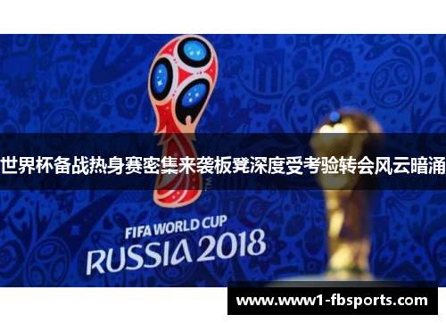 世界杯备战热身赛密集来袭板凳深度受考验转会风云暗涌 世界杯备战热身赛密集来袭板凳深度受考验转会风云暗涌